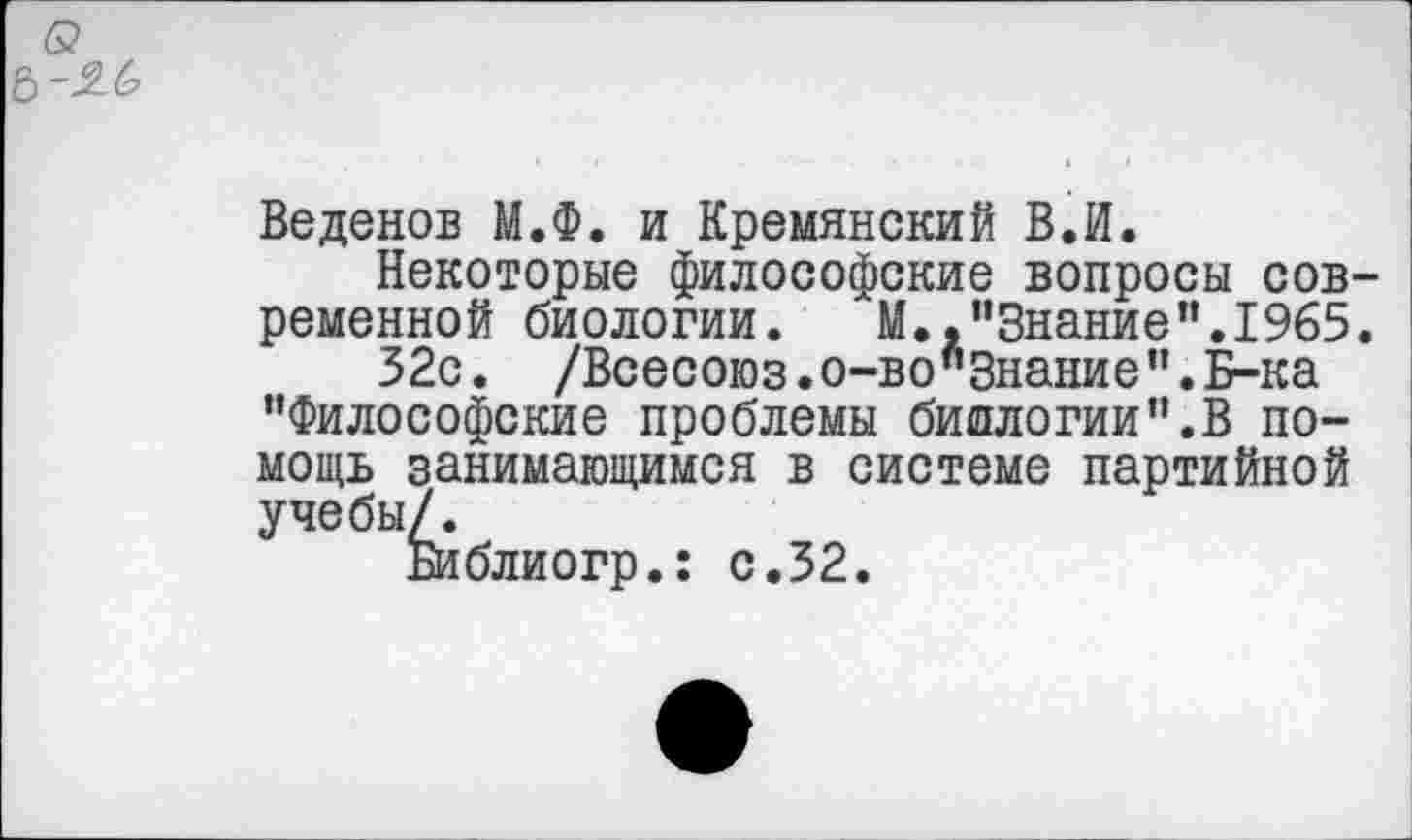 ﻿6?
Веденов М.Ф. и Кремянский В.И.
Некоторые философские вопросы современной биологии.	М.,"Знание".1965.
32с. /Всесоюз.о-во"Знание".Б-ка "Философские проблемы биологии".В помощь занимающимся в системе партийной учебы/.
Библиогр.: с.32.